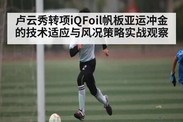 卢云秀转项iQFoil帆板亚运冲金的技术适应与风况策略实战观察