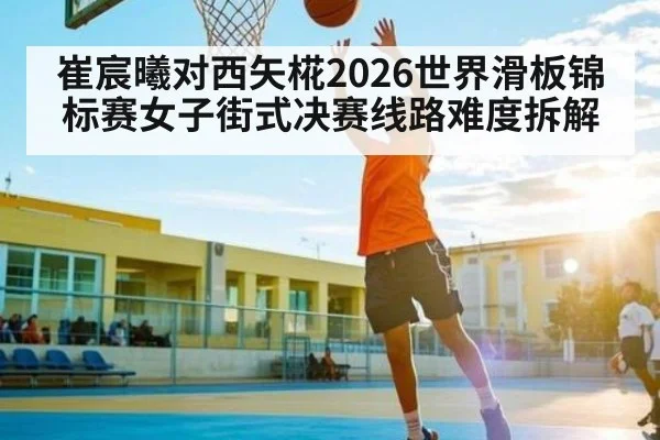 崔宸曦对西矢椛2026世界滑板锦标赛女子街式决赛线路难度拆解