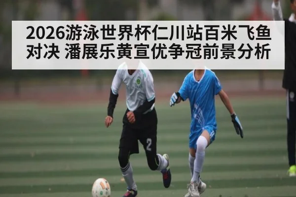 2026游泳世界杯仁川站百米飞鱼对决 潘展乐黄宣优争冠前景分析