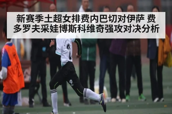 新赛季土超女排费内巴切对伊萨 费多罗夫采娃博斯科维奇强攻对决分析