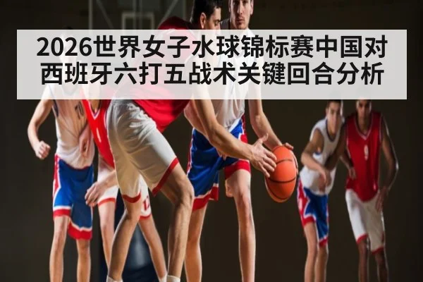 2026世界女子水球锦标赛中国对西班牙六打五战术关键回合分析