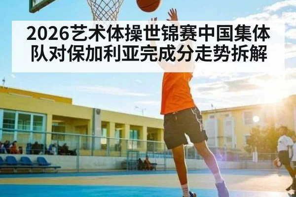2026艺术体操世锦赛中国集体队对保加利亚完成分走势拆解