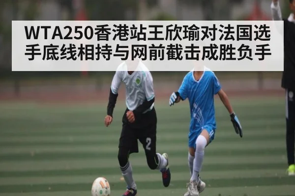 WTA250香港站王欣瑜对法国选手底线相持与网前截击成胜负手